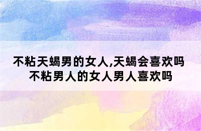 不粘天蝎男的女人,天蝎会喜欢吗 不粘男人的女人男人喜欢吗